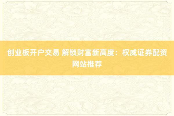 创业板开户交易 解锁财富新高度：权威证券配资网站推荐