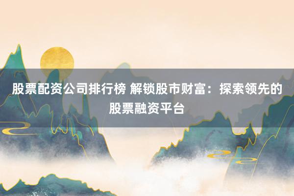 股票配资公司排行榜 解锁股市财富：探索领先的股票融资平台