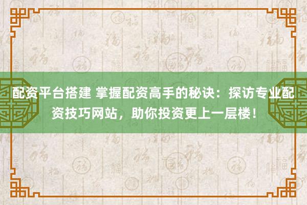配资平台搭建 掌握配资高手的秘诀：探访专业配资技巧网站，助你投资更上一层楼！