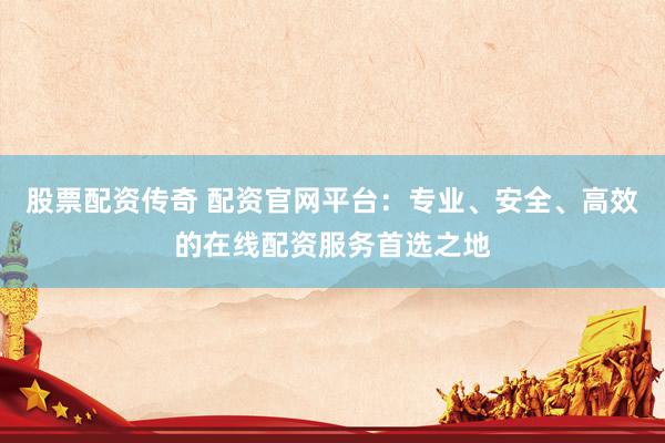 股票配资传奇 配资官网平台：专业、安全、高效的在线配资服务首选之地