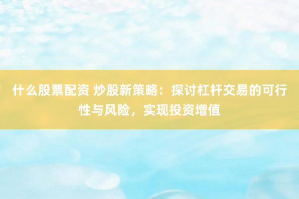 什么股票配资 炒股新策略：探讨杠杆交易的可行性与风险，实现投资增值