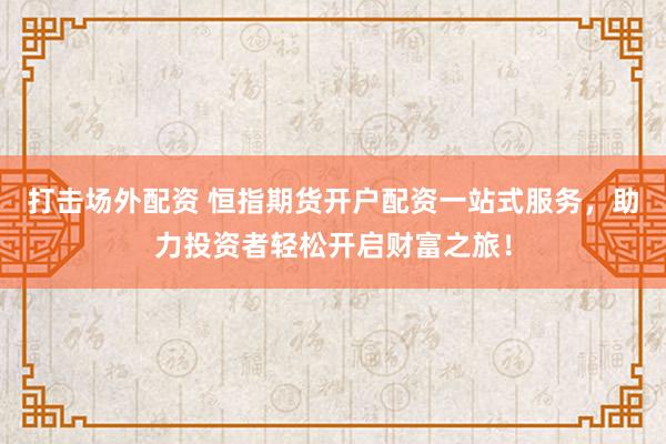 打击场外配资 恒指期货开户配资一站式服务，助力投资者轻松开启财富之旅！
