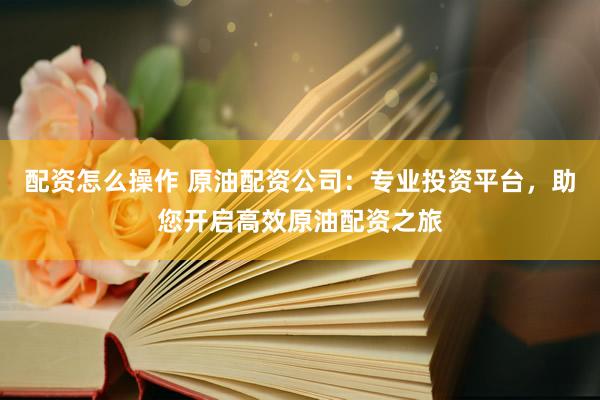 配资怎么操作 原油配资公司：专业投资平台，助您开启高效原油配资之旅
