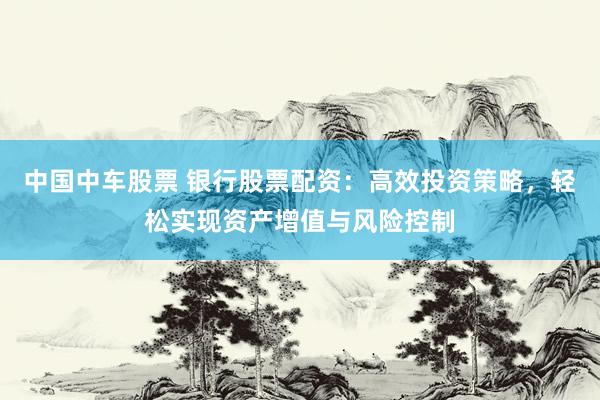 中国中车股票 银行股票配资：高效投资策略，轻松实现资产增值与风险控制