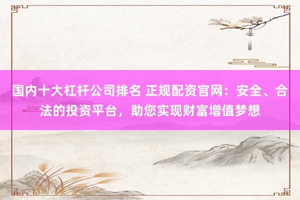 国内十大杠杆公司排名 正规配资官网：安全、合法的投资平台，助您实现财富增值梦想