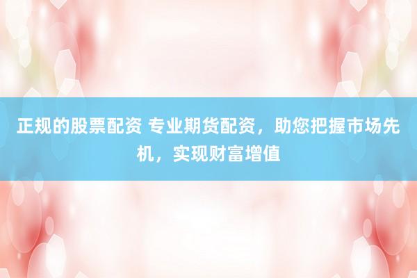 正规的股票配资 专业期货配资，助您把握市场先机，实现财富增值