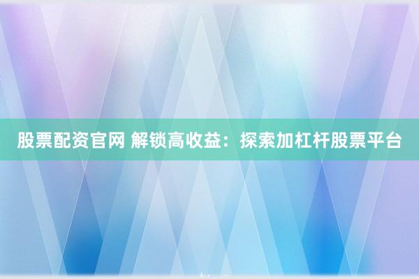 股票配资官网 解锁高收益：探索加杠杆股票平台