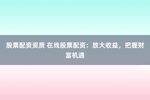 股票配资资质 在线股票配资：放大收益，把握财富机遇
