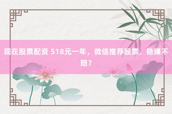 现在股票配资 518元一年，微信推荐股票，稳赚不赔？