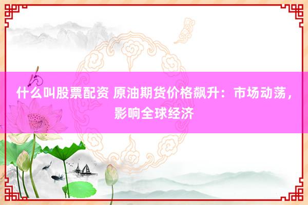 什么叫股票配资 原油期货价格飙升：市场动荡，影响全球经济