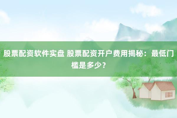 股票配资软件实盘 股票配资开户费用揭秘：最低门槛是多少？