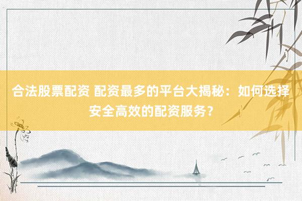 合法股票配资 配资最多的平台大揭秘：如何选择安全高效的配资服务？