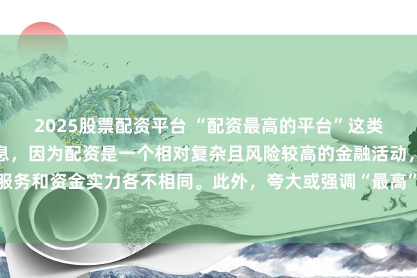 2025股票配资平台 “配资最高的平台”这类标题可能涉及误导性信息，因为配资是一个相对复杂且风险较高的金融活动，不同平台提供的配资服务和资金实力各不相同。此外，夸大或强调“最高”这样的绝对化词汇可能会引起读者的误解和不必要的风险暴露。