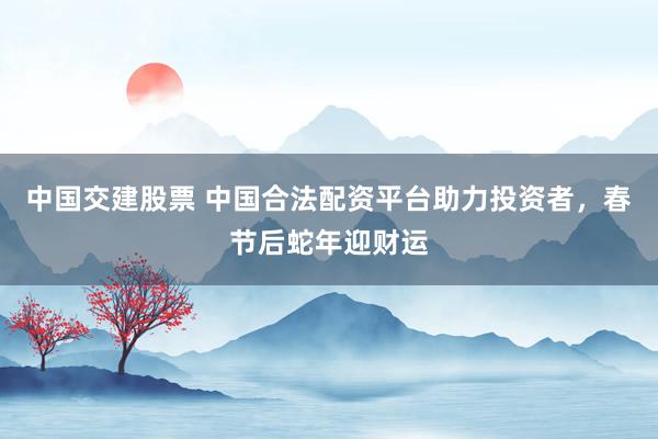 中国交建股票 中国合法配资平台助力投资者，春节后蛇年迎财运