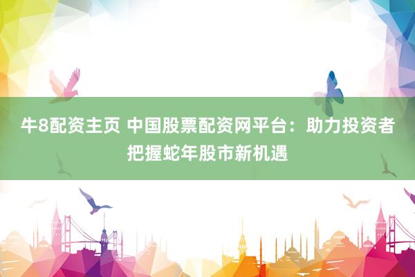 牛8配资主页 中国股票配资网平台：助力投资者把握蛇年股市新机遇