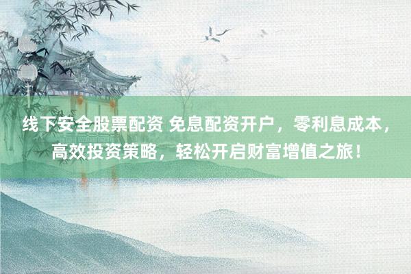 线下安全股票配资 免息配资开户，零利息成本，高效投资策略，轻松开启财富增值之旅！