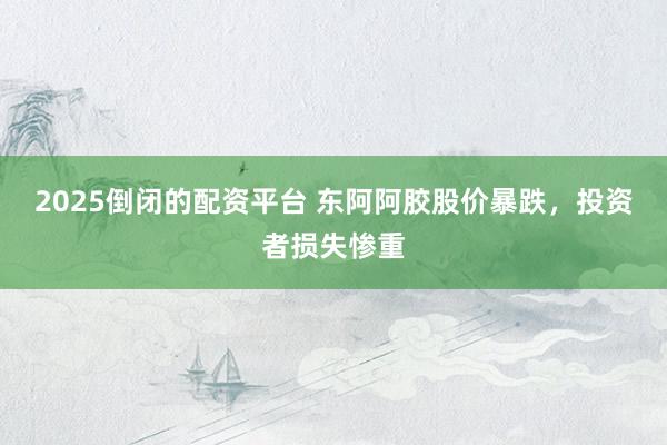 2025倒闭的配资平台 东阿阿胶股价暴跌，投资者损失惨重