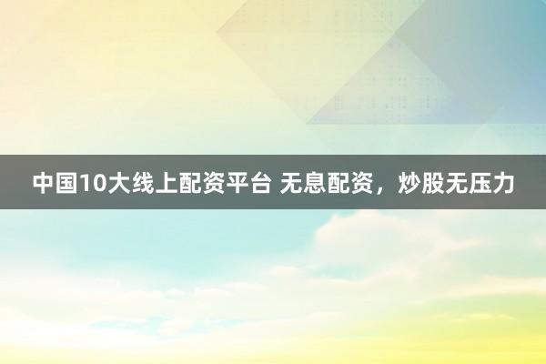 中国10大线上配资平台 无息配资，炒股无压力