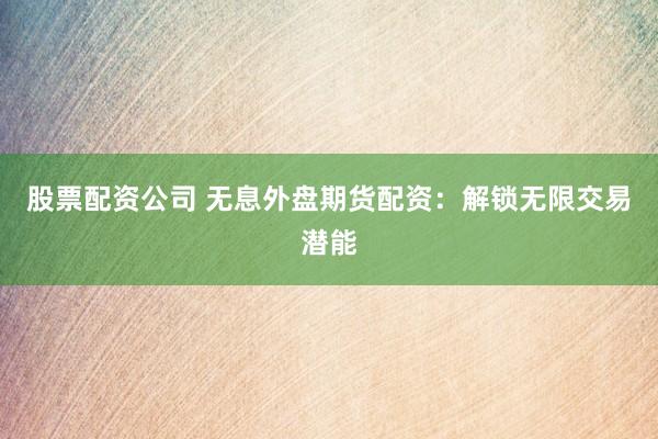 股票配资公司 无息外盘期货配资：解锁无限交易潜能