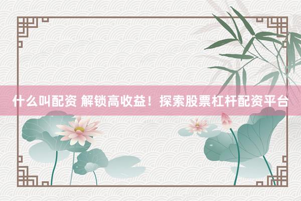 什么叫配资 解锁高收益！探索股票杠杆配资平台