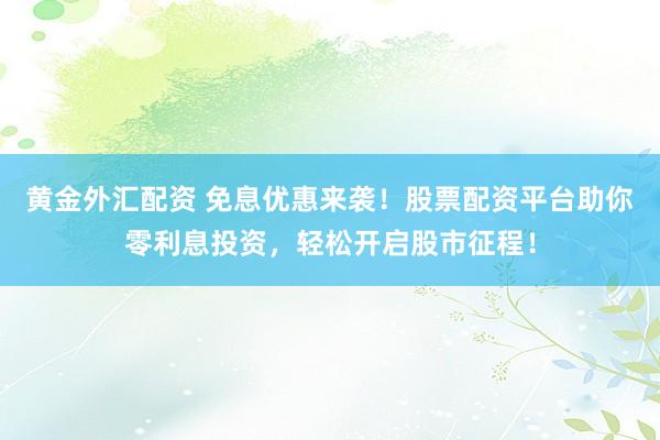 黄金外汇配资 免息优惠来袭！股票配资平台助你零利息投资，轻松开启股市征程！