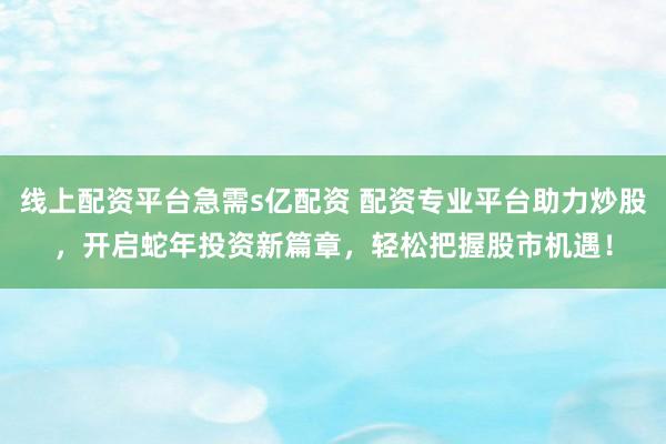 线上配资平台急需s亿配资 配资专业平台助力炒股，开启蛇年投资新篇章，轻松把握股市机遇！