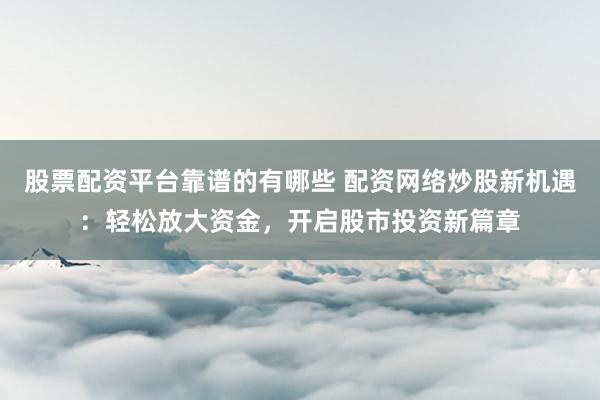 股票配资平台靠谱的有哪些 配资网络炒股新机遇：轻松放大资金，开启股市投资新篇章