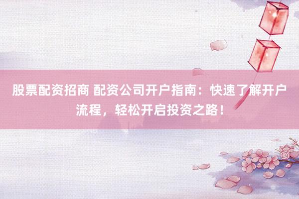 股票配资招商 配资公司开户指南：快速了解开户流程，轻松开启投资之路！