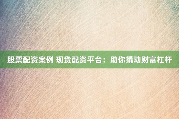股票配资案例 现货配资平台：助你撬动财富杠杆