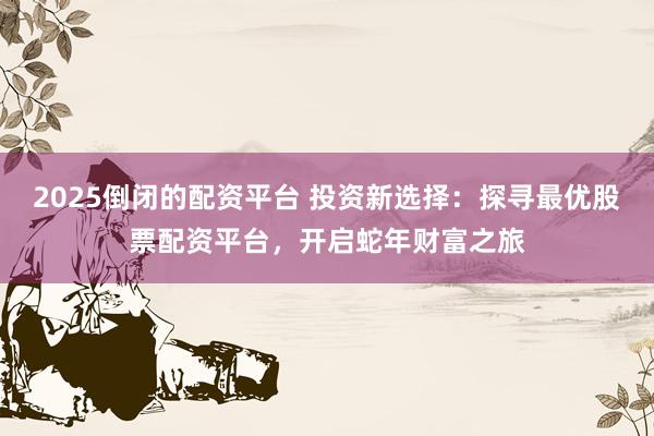 2025倒闭的配资平台 投资新选择：探寻最优股票配资平台，开启蛇年财富之旅