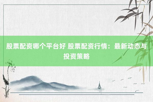 股票配资哪个平台好 股票配资行情：最新动态与投资策略