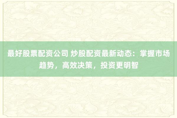 最好股票配资公司 炒股配资最新动态：掌握市场趋势，高效决策，投资更明智