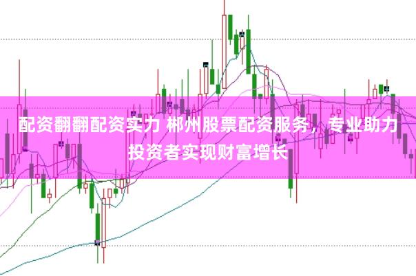 配资翻翻配资实力 郴州股票配资服务，专业助力投资者实现财富增长