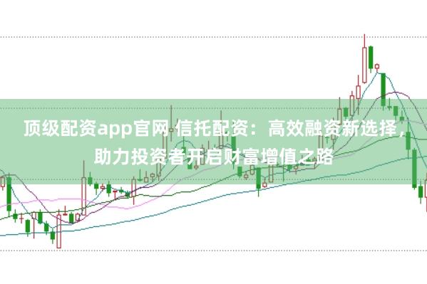 顶级配资app官网 信托配资：高效融资新选择，助力投资者开启财富增值之路