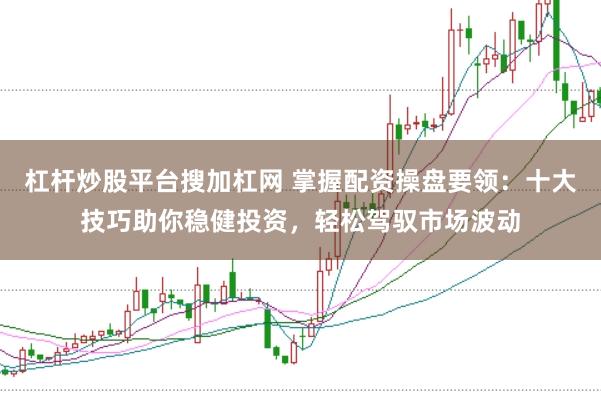 杠杆炒股平台搜加杠网 掌握配资操盘要领：十大技巧助你稳健投资，轻松驾驭市场波动