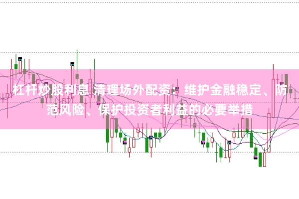 杠杆炒股利息 清理场外配资：维护金融稳定、防范风险、保护投资者利益的必要举措