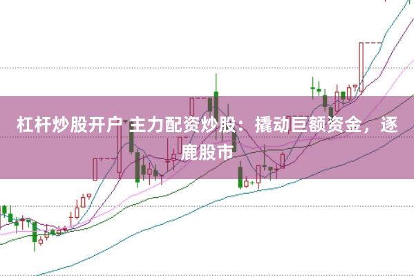 杠杆炒股开户 主力配资炒股：撬动巨额资金，逐鹿股市