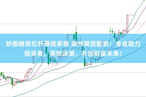 炒股融资杠杆最低多钱 湖州期货配资：专业助力投资者，高效决策，共创财富未来！