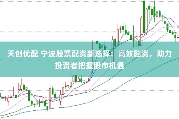 天创优配 宁波股票配资新选择：高效融资，助力投资者把握股市机遇