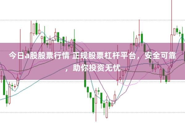 今日a股股票行情 正规股票杠杆平台，安全可靠，助你投资无忧