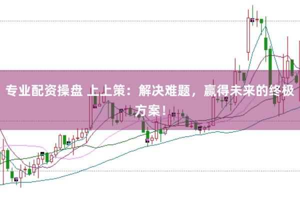 专业配资操盘 上上策：解决难题，赢得未来的终极方案！