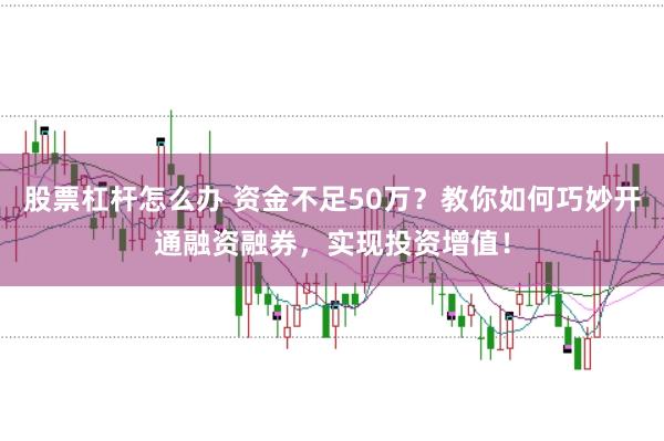 股票杠杆怎么办 资金不足50万？教你如何巧妙开通融资融券，实现投资增值！