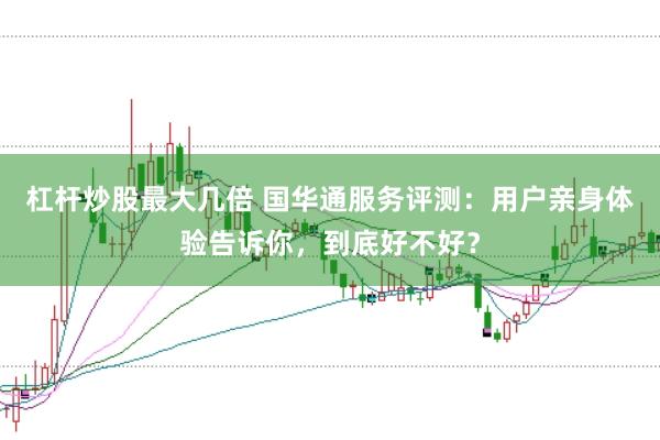 杠杆炒股最大几倍 国华通服务评测：用户亲身体验告诉你，到底好不好？