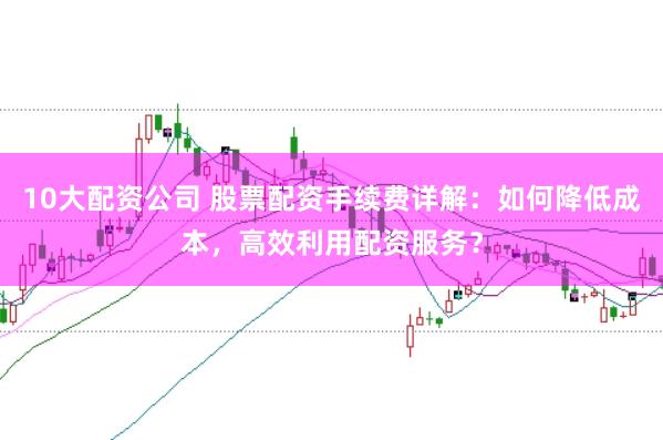 10大配资公司 股票配资手续费详解：如何降低成本，高效利用配资服务？
