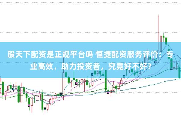 股天下配资是正规平台吗 恒捷配资服务评价：专业高效，助力投资者，究竟好不好？