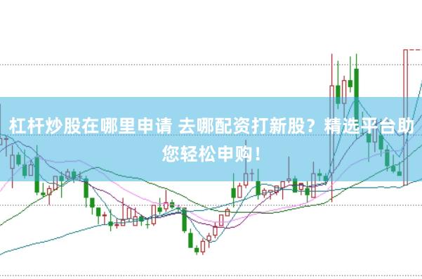 杠杆炒股在哪里申请 去哪配资打新股？精选平台助您轻松申购！
