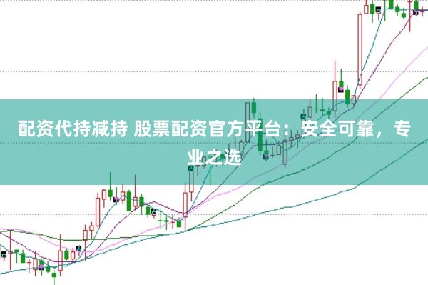 配资代持减持 股票配资官方平台：安全可靠，专业之选
