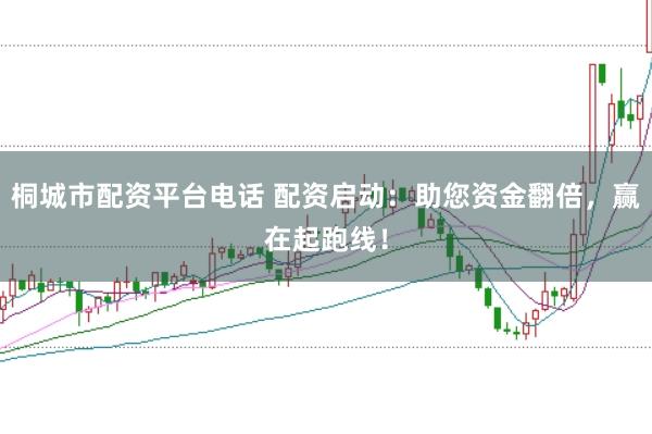 桐城市配资平台电话 配资启动：助您资金翻倍，赢在起跑线！