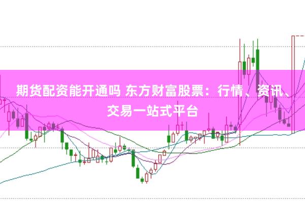 期货配资能开通吗 东方财富股票：行情、资讯、交易一站式平台