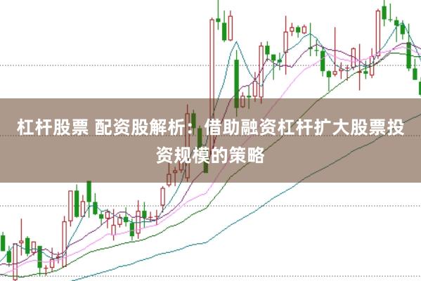杠杆股票 配资股解析：借助融资杠杆扩大股票投资规模的策略